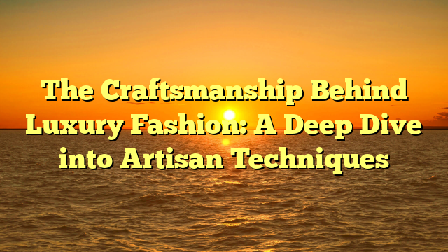 The Craftsmanship Behind Luxury Fashion: A Deep Dive Into Artisan ... in